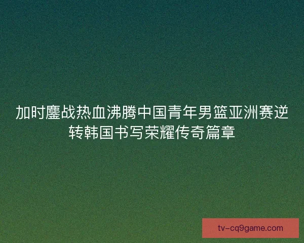 加时鏖战热血沸腾中国青年男篮亚洲赛逆转韩国书写荣耀传奇篇章