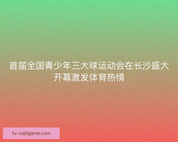 首届全国青少年三大球运动会在长沙盛大开幕激发体育热情