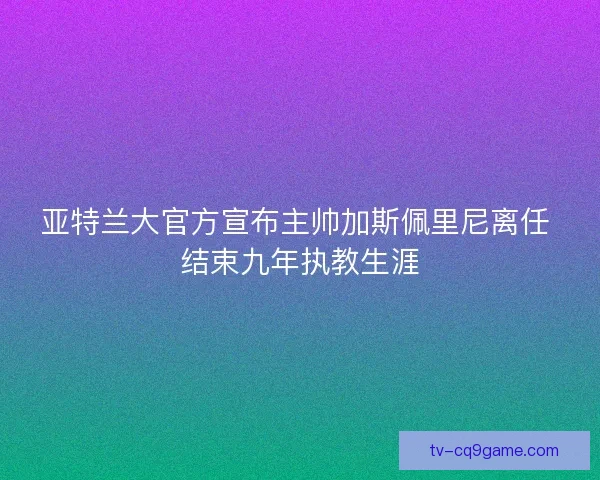 亚特兰大官方宣布主帅加斯佩里尼离任 结束九年执教生涯